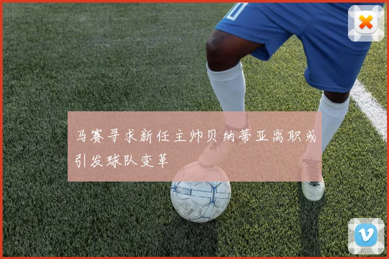 马赛寻求新任主帅贝纳蒂亚离职或引发球队变革