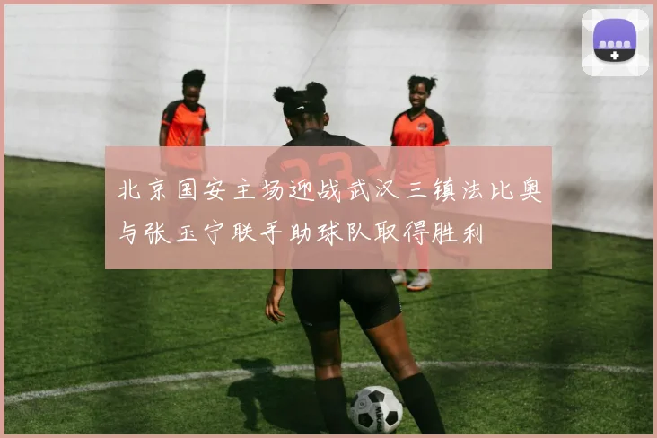 北京国安主场迎战武汉三镇法比奥与张玉宁联手助球队取得胜利