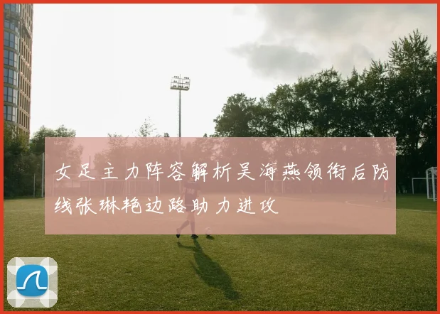 女足主力阵容解析吴海燕领衔后防线张琳艳边路助力进攻