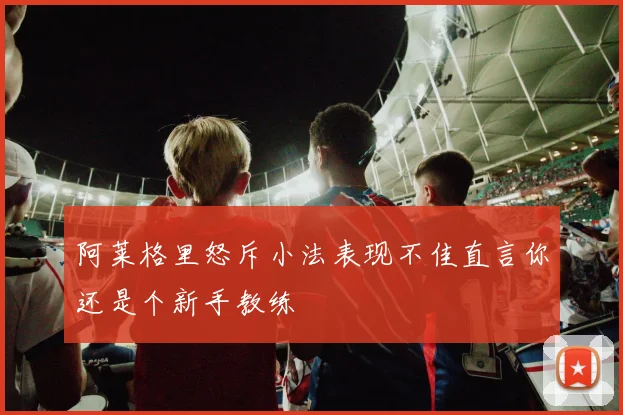 阿莱格里怒斥小法表现不佳直言你还是个新手教练