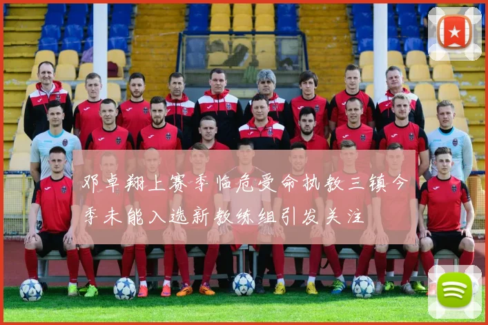 邓卓翔上赛季临危受命执教三镇今季未能入选新教练组引发关注