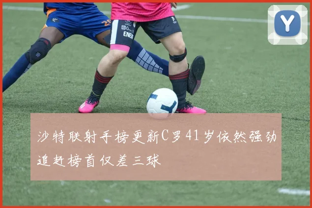 沙特联射手榜更新C罗41岁依然强劲追赶榜首仅差三球