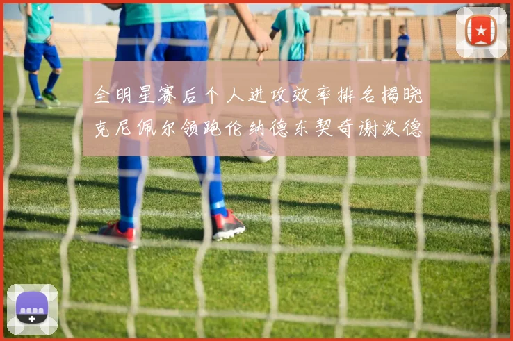 全明星赛后个人进攻效率排名揭晓克尼佩尔领跑伦纳德东契奇谢泼德紧随其后