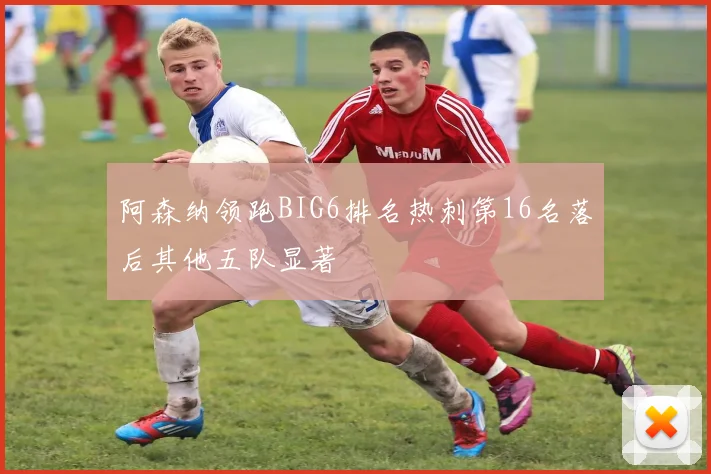 阿森纳领跑BIG6排名热刺第16名落后其他五队显著