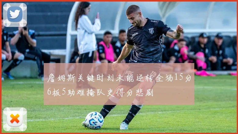 詹姆斯关键时刻未能逆转全场15分6板5助难掩队史得分悲剧