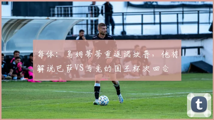 每体：乌姆蒂蒂重返诺坎普，他将解说巴萨VS马竞的国王杯次回合