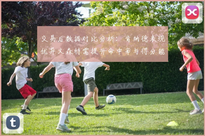 交易后数据对比分析：肯纳德表现优异文森特需提升命中率与得分能力