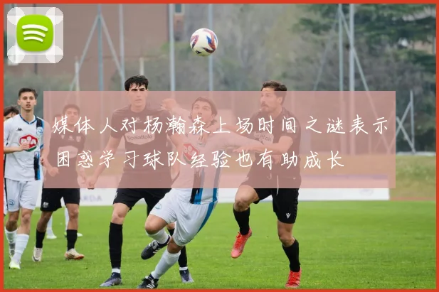 媒体人对杨瀚森上场时间之谜表示困惑学习球队经验也有助成长