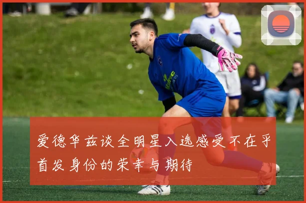 爱德华兹谈全明星入选感受不在乎首发身份的荣幸与期待