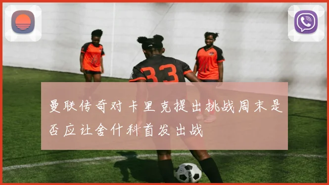 曼联传奇对卡里克提出挑战周末是否应让舍什科首发出战