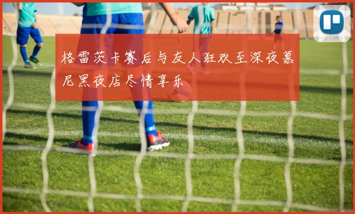 格雷茨卡赛后与友人狂欢至深夜慕尼黑夜店尽情享乐