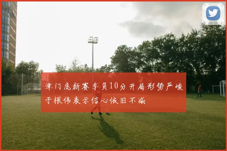 津门虎新赛季负10分开局形势严峻于根伟表示信心依旧不减