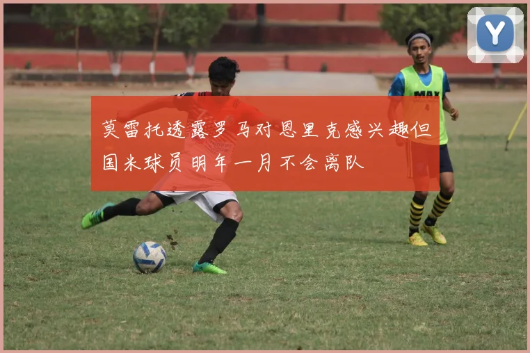莫雷托透露罗马对恩里克感兴趣但国米球员明年一月不会离队