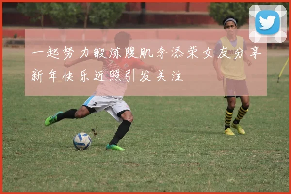 一起努力锻炼腹肌李添荣女友分享新年快乐近照引发关注