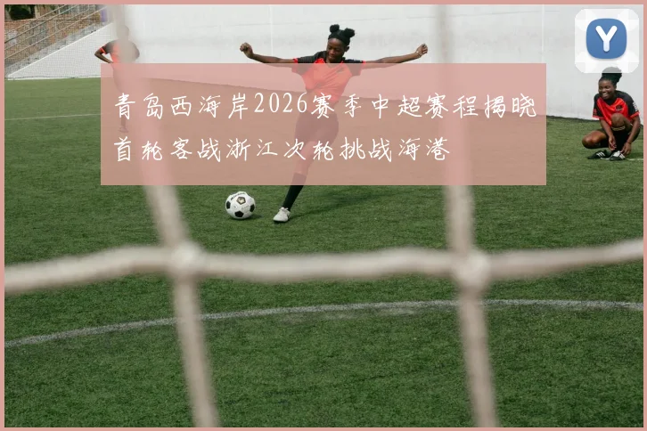 青岛西海岸2026赛季中超赛程揭晓首轮客战浙江次轮挑战海港