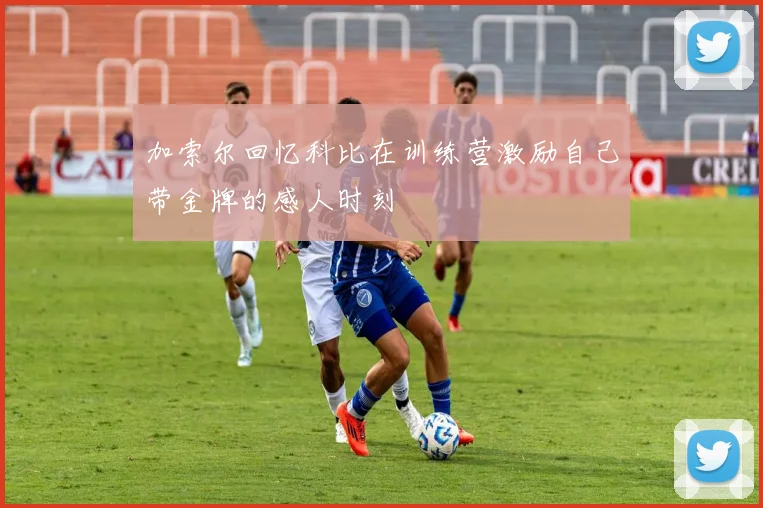 加索尔回忆科比在训练营激励自己带金牌的感人时刻