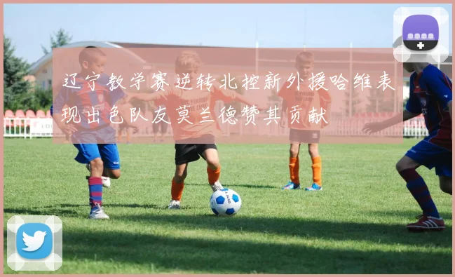 辽宁教学赛逆转北控新外援哈维表现出色队友莫兰德赞其贡献