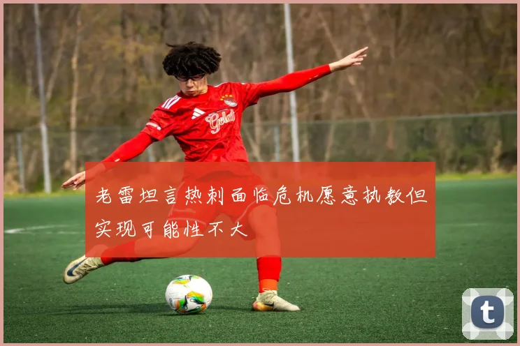 老雷坦言热刺面临危机愿意执教但实现可能性不大
