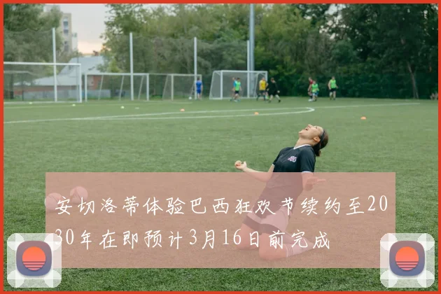 安切洛蒂体验巴西狂欢节续约至2030年在即预计3月16日前完成