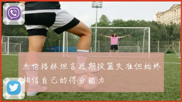 杰伦格林坦言近期投篮失准但始终相信自己的得分能力