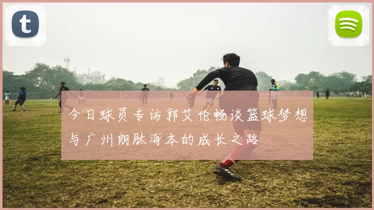 今日球员专访郭艾伦畅谈篮球梦想与广州朗肽海本的成长之路