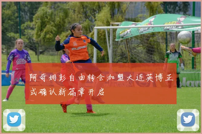 阿奇姆彭自由转会加盟大连英博正式确认新篇章开启