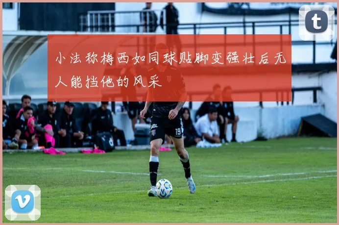 小法称梅西如同球贴脚变强壮后无人能挡他的风采