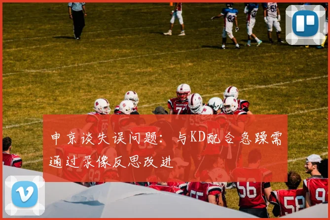 申京谈失误问题：与KD配合急躁需通过录像反思改进