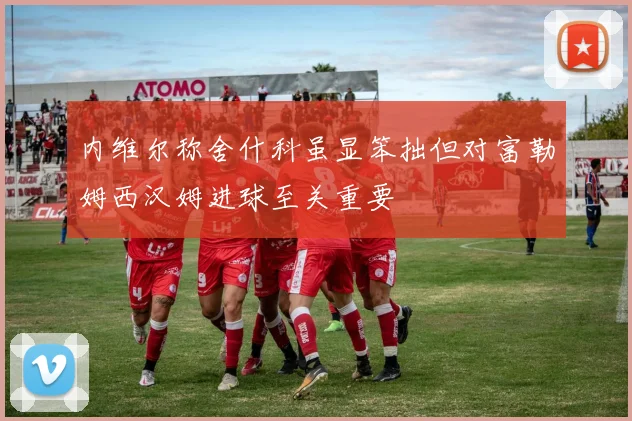 内维尔称舍什科虽显笨拙但对富勒姆西汉姆进球至关重要
